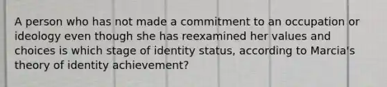 A person who has not made a commitment to an occupation or ideology even though she has reexamined her values and choices is which stage of identity status, according to Marcia's theory of identity achievement?