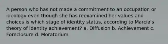 A person who has not made a commitment to an occupation or ideology even though she has reexamined her values and choices is which stage of identity status, according to Marcia's theory of identity achievement? a. Diffusion b. Achievement c. Foreclosure d. Moratorium