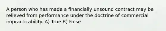 A person who has made a financially unsound contract may be relieved from performance under the doctrine of commercial impracticability. A) True B) False