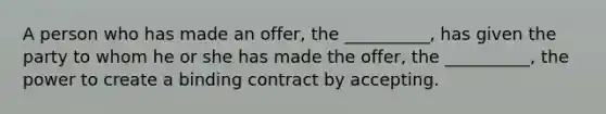 A person who has made an offer, the __________, has given the party to whom he or she has made the offer, the __________, the power to create a binding contract by accepting.