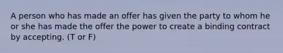 A person who has made an offer has given the party to whom he or she has made the offer the power to create a binding contract by accepting. (T or F)