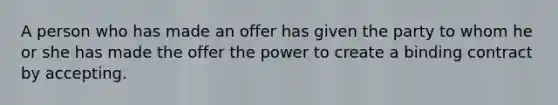 A person who has made an offer has given the party to whom he or she has made the offer the power to create a binding contract by accepting.