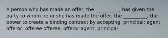 A person who has made an offer, the __________, has given the party to whom he or she has made the offer, the __________, the power to create a binding contract by accepting. principal; agent offeror; offeree offeree; offeror agent; principal