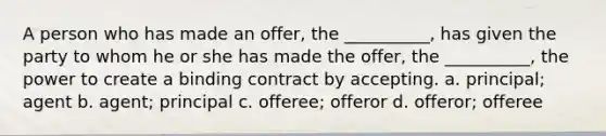 A person who has made an offer, the __________, has given the party to whom he or she has made the offer, the __________, the power to create a binding contract by accepting. a. principal; agent b. agent; principal c. offeree; offeror d. offeror; offeree