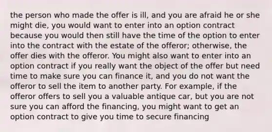 the person who made the offer is ill, and you are afraid he or she might die, you would want to enter into an option contract because you would then still have the time of the option to enter into the contract with the estate of the offeror; otherwise, the offer dies with the offeror. You might also want to enter into an option contract if you really want the object of the offer but need time to make sure you can finance it, and you do not want the offeror to sell the item to another party. For example, if the offeror offers to sell you a valuable antique car, but you are not sure you can afford the financing, you might want to get an option contract to give you time to secure financing