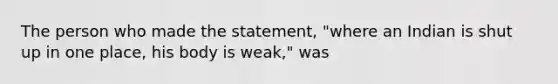 The person who made the statement, "where an Indian is shut up in one place, his body is weak," was