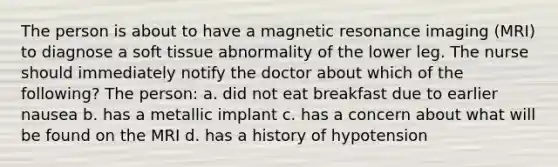 The person is about to have a magnetic resonance imaging (MRI) to diagnose a soft tissue abnormality of the lower leg. The nurse should immediately notify the doctor about which of the following? The person: a. did not eat breakfast due to earlier nausea b. has a metallic implant c. has a concern about what will be found on the MRI d. has a history of hypotension