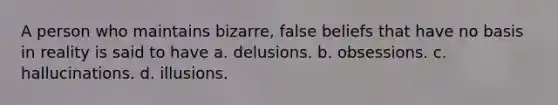 A person who maintains bizarre, false beliefs that have no basis in reality is said to have​ a. ​delusions. b. ​obsessions. c. ​hallucinations. d. ​illusions.