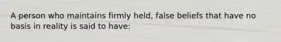 A person who maintains firmly held, false beliefs that have no basis in reality is said to have: