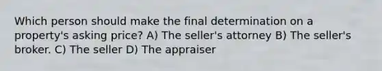 Which person should make the final determination on a property's asking price? A) The seller's attorney B) The seller's broker. C) The seller D) The appraiser