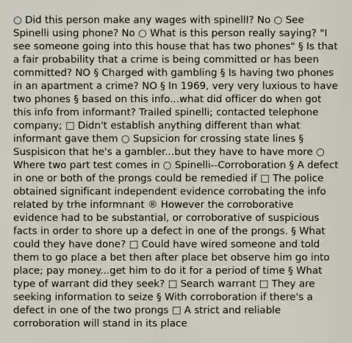 ○ Did this person make any wages with spinellI? No ○ See Spinelli using phone? No ○ What is this person really saying? "I see someone going into this house that has two phones" § Is that a fair probability that a crime is being committed or has been committed? NO § Charged with gambling § Is having two phones in an apartment a crime? NO § In 1969, very very luxious to have two phones § based on this info...what did officer do when got this info from informant? Trailed spinelli; contacted telephone company; □ Didn't establish anything different than what informant gave them ○ Supsicion for crossing state lines § Suspisicon that he's a gambler...but they have to have more ○ Where two part test comes in ○ Spinelli--Corroboration § A defect in one or both of the prongs could be remedied if □ The police obtained significant independent evidence corrobating the info related by trhe informnant ® However the corroborative evidence had to be substantial, or corroborative of suspicious facts in order to shore up a defect in one of the prongs. § What could they have done? □ Could have wired someone and told them to go place a bet then after place bet observe him go into place; pay money...get him to do it for a period of time § What type of warrant did they seek? □ Search warrant □ They are seeking information to seize § With corroboration if there's a defect in one of the two prongs □ A strict and reliable corroboration will stand in its place