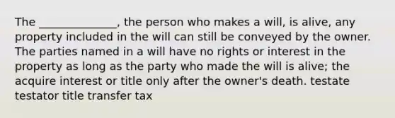 The ______________, the person who makes a will, is alive, any property included in the will can still be conveyed by the owner. The parties named in a will have no rights or interest in the property as long as the party who made the will is alive; the acquire interest or title only after the owner's death. testate testator title transfer tax