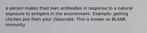 a person makes their own antibodies in response to a natural exposure to antigens in the environment. Example: getting chicken pox from your classmate. This is known as BLANK immunity