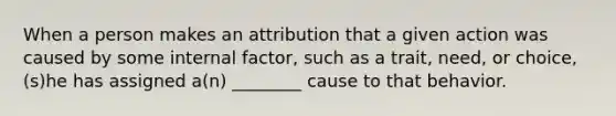 When a person makes an attribution that a given action was caused by some internal factor, such as a trait, need, or choice, (s)he has assigned a(n) ________ cause to that behavior.