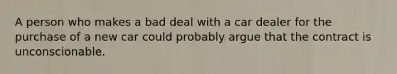 A person who makes a bad deal with a car dealer for the purchase of a new car could probably argue that the contract is unconscionable.