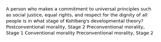 A person who makes a commitment to universal principles such as social justice, equal rights, and respect for the dignity of all people is in what stage of Kohlberg's developmental theory? Postconventional morality, Stage 2 Preconventional morality, Stage 1 Conventional morality Preconventional morality, Stage 2