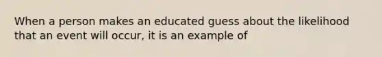 When a person makes an educated guess about the likelihood that an event will occur, it is an example of