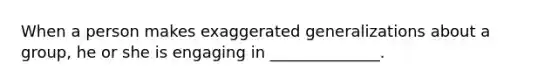 When a person makes exaggerated generalizations about a group, he or she is engaging in ______________.