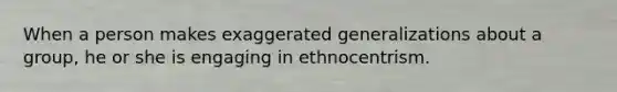 When a person makes exaggerated generalizations about a group, he or she is engaging in ethnocentrism.