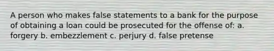 A person who makes false statements to a bank for the purpose of obtaining a loan could be prosecuted for the offense of: a. forgery b. embezzlement c. perjury d. false pretense