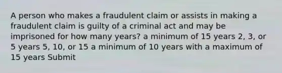 A person who makes a fraudulent claim or assists in making a fraudulent claim is guilty of a criminal act and may be imprisoned for how many years? a minimum of 15 years 2, 3, or 5 years 5, 10, or 15 a minimum of 10 years with a maximum of 15 years Submit