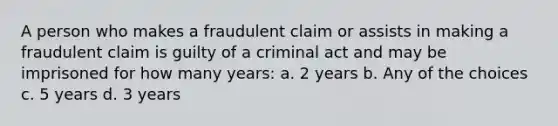 A person who makes a fraudulent claim or assists in making a fraudulent claim is guilty of a criminal act and may be imprisoned for how many years: a. 2 years b. Any of the choices c. 5 years d. 3 years