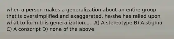 when a person makes a generalization about an entire group that is oversimplified and exaggerated, he/she has relied upon what to form this generalization..... A) A stereotype B) A stigma C) A conscript D) none of the above