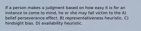 If a person makes a judgment based on how easy it is for an instance to come to mind, he or she may fall victim to the A) belief perseverance effect. B) representativeness heuristic. C) hindsight bias. D) availability heuristic.