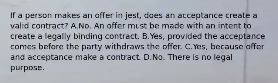 If a person makes an offer in jest, does an acceptance create a valid contract? A.No. An offer must be made with an intent to create a legally binding contract. B.Yes, provided the acceptance comes before the party withdraws the offer. C.Yes, because offer and acceptance make a contract. D.No. There is no legal purpose.