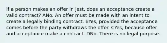 If a person makes an offer in jest, does an acceptance create a valid contract? ANo. An offer must be made with an intent to create a legally binding contract. BYes, provided the acceptance comes before the party withdraws the offer. CYes, because offer and acceptance make a contract. DNo. There is no legal purpose.