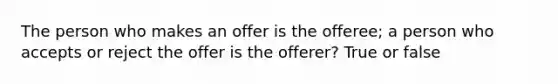 The person who makes an offer is the offeree; a person who accepts or reject the offer is the offerer? True or false