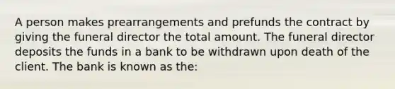 A person makes prearrangements and prefunds the contract by giving the funeral director the total amount. The funeral director deposits the funds in a bank to be withdrawn upon death of the client. The bank is known as the: