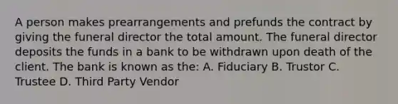 A person makes prearrangements and prefunds the contract by giving the funeral director the total amount. The funeral director deposits the funds in a bank to be withdrawn upon death of the client. The bank is known as the: A. Fiduciary B. Trustor C. Trustee D. Third Party Vendor