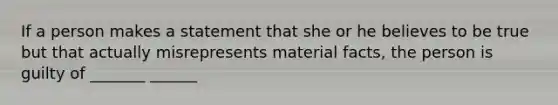 If a person makes a statement that she or he believes to be true but that actually misrepresents material facts, the person is guilty of _______ ______