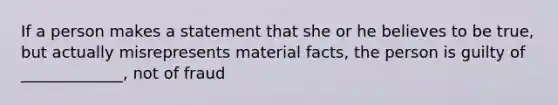 If a person makes a statement that she or he believes to be true, but actually misrepresents material facts, the person is guilty of _____________, not of fraud