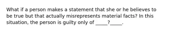 What if a person makes a statement that she or he believes to be true but that actually misrepresents material facts? In this situation, the person is guilty only of _____?_____.