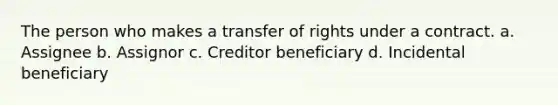 The person who makes a transfer of rights under a contract. a. Assignee b. Assignor c. Creditor beneficiary d. Incidental beneficiary