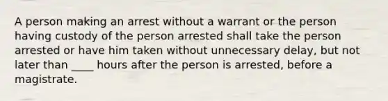 A person making an arrest without a warrant or the person having custody of the person arrested shall take the person arrested or have him taken without unnecessary delay, but not later than ____ hours after the person is arrested, before a magistrate.