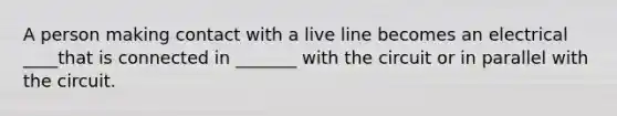 A person making contact with a live line becomes an electrical ____that is connected in _______ with the circuit or in parallel with the circuit.