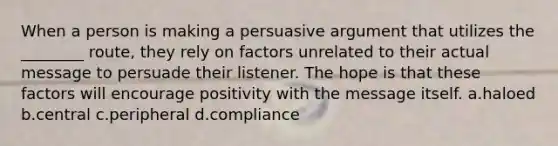 When a person is making a persuasive argument that utilizes the ________ route, they rely on factors unrelated to their actual message to persuade their listener. The hope is that these factors will encourage positivity with the message itself. a.haloed b.central c.peripheral d.compliance