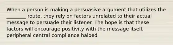 When a person is making a persuasive argument that utilizes the ________ route, they rely on factors unrelated to their actual message to persuade their listener. The hope is that these factors will encourage positivity with the message itself. peripheral central compliance haloed