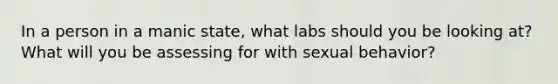 In a person in a manic state, what labs should you be looking at? What will you be assessing for with sexual behavior?