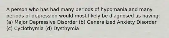 A person who has had many periods of hypomania and many periods of depression would most likely be diagnosed as having: (a) Major Depressive Disorder (b) Generalized Anxiety Disorder (c) Cyclothymia (d) Dysthymia