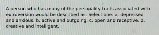 A person who has many of the personality traits associated with extroversion would be described as: Select one: a. depressed and anxious. b. active and outgoing. c. open and receptive. d. creative and intelligent.