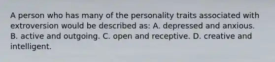 A person who has many of the personality traits associated with extroversion would be described as: A. depressed and anxious. B. active and outgoing. C. open and receptive. D. creative and intelligent.