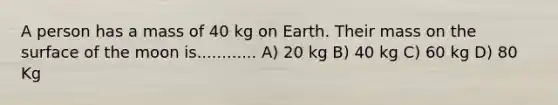 A person has a mass of 40 kg on Earth. Their mass on the surface of the moon is............ A) 20 kg B) 40 kg C) 60 kg D) 80 Kg