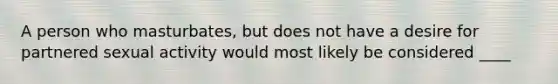 A person who masturbates, but does not have a desire for partnered sexual activity would most likely be considered ____