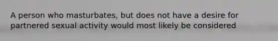 A person who masturbates, but does not have a desire for partnered sexual activity would most likely be considered