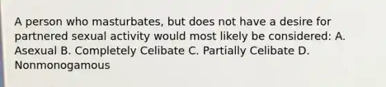 A person who masturbates, but does not have a desire for partnered sexual activity would most likely be considered: A. Asexual B. Completely Celibate C. Partially Celibate D. Nonmonogamous