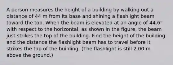 A person measures the height of a building by walking out a distance of 44 m from its base and shining a flashlight beam toward the top. When the beam is elevated at an angle of 44.6° with respect to the horizontal, as shown in the figure, the beam just strikes the top of the building. Find the height of the building and the distance the flashlight beam has to travel before it strikes the top of the building. (The flashlight is still 2.00 m above the ground.)